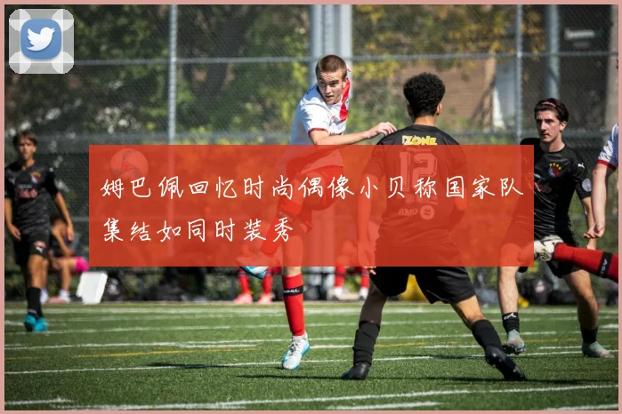 姆巴佩回忆时尚偶像小贝称国家队集结如同时装秀