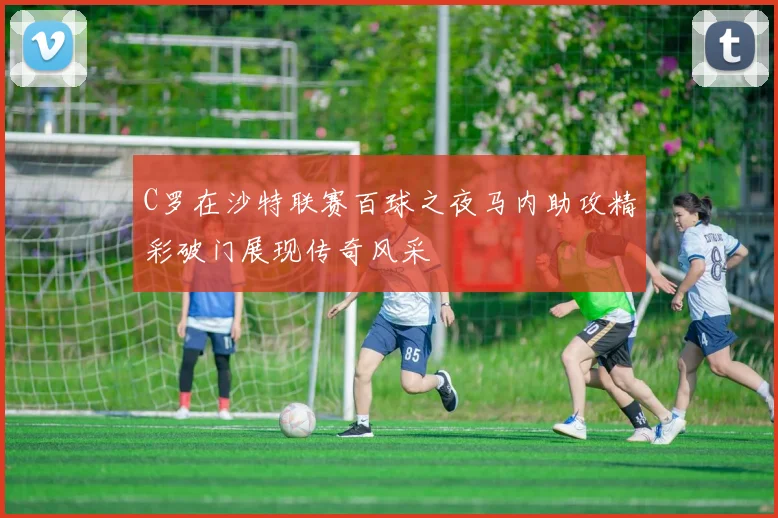 C罗在沙特联赛百球之夜马内助攻精彩破门展现传奇风采