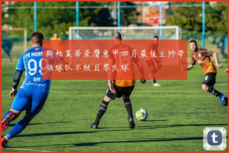 斯帕莱蒂荣膺意甲四月最佳主帅带领球队不败且零失球