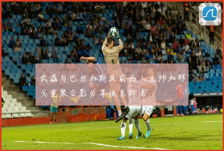 武磊与巴尔加斯及前西人主帅加耶戈重聚合影分享快乐时光