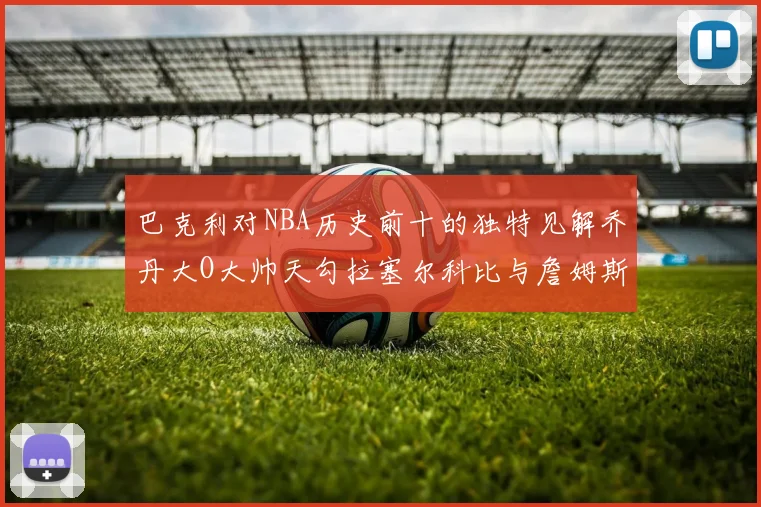 巴克利对NBA历史前十的独特见解乔丹大O大帅天勾拉塞尔科比与詹姆斯排名分析