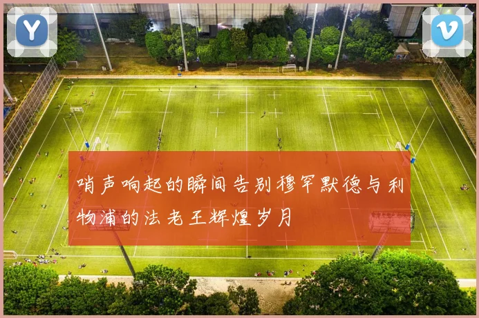 哨声响起的瞬间告别穆罕默德与利物浦的法老王辉煌岁月