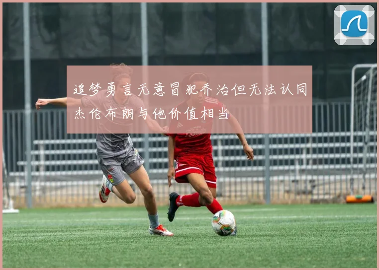 追梦勇言无意冒犯乔治但无法认同杰伦布朗与他价值相当