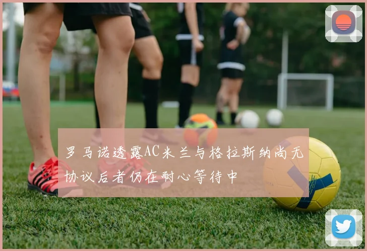 罗马诺透露AC米兰与格拉斯纳尚无协议后者仍在耐心等待中