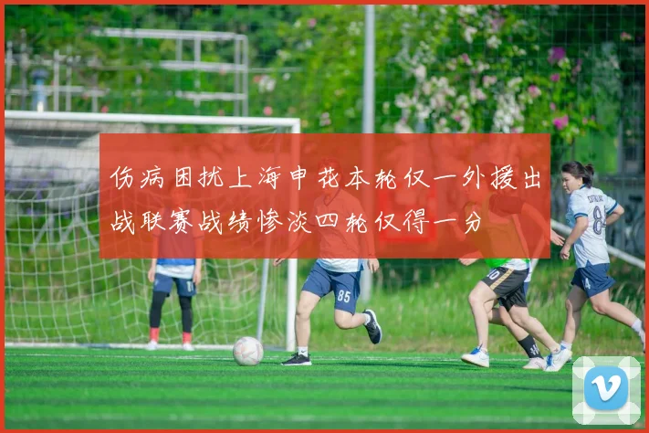 伤病困扰上海申花本轮仅一外援出战联赛战绩惨淡四轮仅得一分