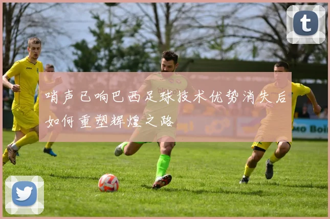 哨声已响巴西足球技术优势消失后如何重塑辉煌之路
