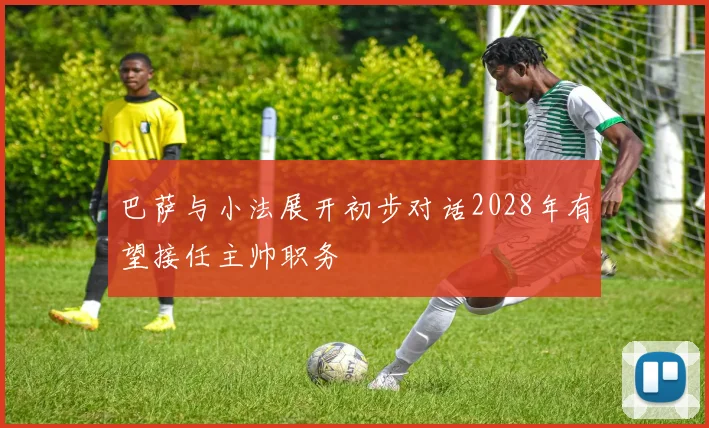 巴萨与小法展开初步对话2028年有望接任主帅职务