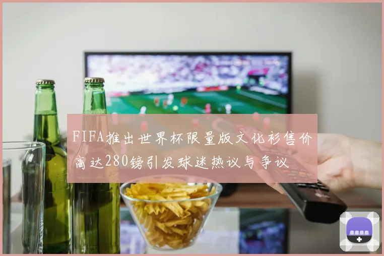 FIFA推出世界杯限量版文化衫售价高达280镑引发球迷热议与争议
